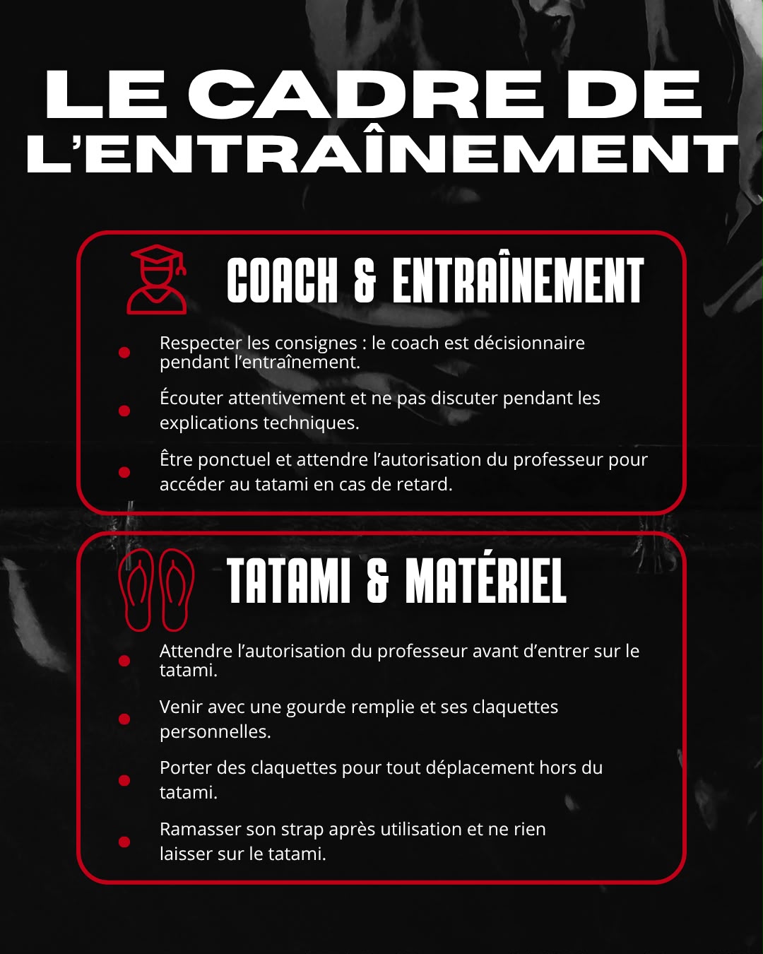 Le Cadre de l’entraînement 👨🏫 COACH & ENTRAÎNEMENT * Respecter les consignes : le coach est décisionnaire pendant l’entraînement. * Écouter attentivement et limiter les discussions pendant les explications techniques. * Être ponctuel et attendre l’autorisation du professeur en cas de retard. 🥋 TATAMI & MATÉRIEL * Porter des claquettes pour tout déplacement hors du tatami. * Attendre l’autorisation du professeur avant d’entrer sur le tatami. * Venir avec une gourde remplie et ses claquettes personnelles. * Ramasser son strap après utilisation et ne rien laisser sur le tatami.